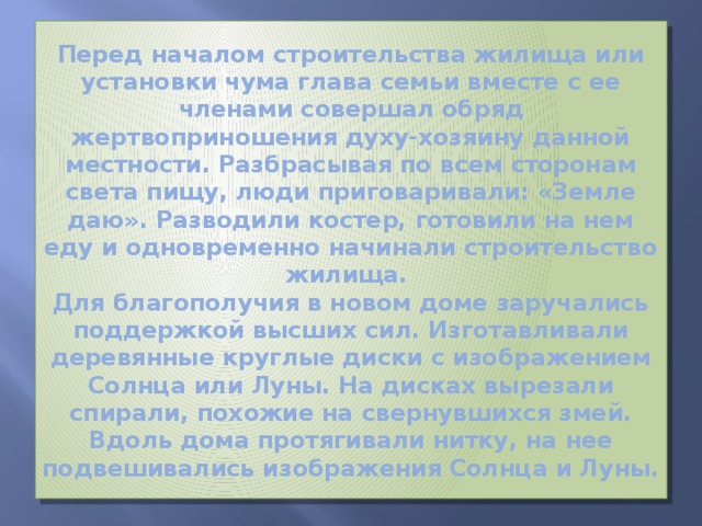 Перед началом строительства жилища или установки чума глава семьи вместе с ее членами совершал обряд жертвоприношения духу-хозяину данной местности. Разбрасывая по всем сторонам света пищу, люди приговаривали: «Земле даю». Разводили костер, готовили на нем еду и одновременно начинали строительство жилища.  Для благополучия в новом доме заручались поддержкой высших сил. Изготавливали деревянные круглые диски с изображением Солнца или Луны. На дисках вырезали спирали, похожие на свернувшихся змей. Вдоль дома протягивали нитку, на нее подвешивались изображения Солнца и Луны. 