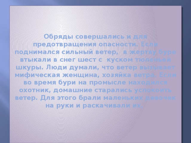 Обряды совершались и для предотвращения опасности. Если поднимался сильный ветер, в жертву буре втыкали в снег шест с куском тюленьей шкуры. Люди думали, что ветер вызывает мифическая женщина, хозяйка ветра. Если во время бури на промысле находился охотник, домашние старались успокоить ветер. Для этого брали маленьких девочек на руки и раскачивали их.   