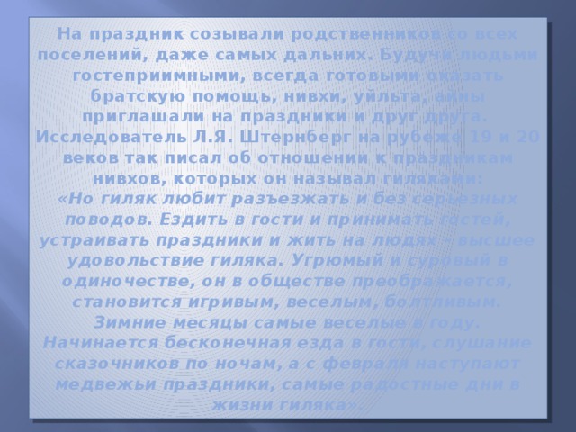 На праздник созывали родственников со всех поселений, даже самых дальних. Будучи людьми гостеприимными, всегда готовыми оказать братскую помощь, нивхи, уйльта, айны приглашали на праздники и друг друга.  Исследователь Л.Я. Штернберг на рубеже 19 и 20 веков так писал об отношении к праздникам нивхов, которых он называл гиляками:  «Но гиляк любит разъезжать и без серьезных поводов. Ездить в гости и принимать гостей, устраивать праздники и жить на людях – высшее удовольствие гиляка. Угрюмый и суровый в одиночестве, он в обществе преображается, становится игривым, веселым, болтливым. Зимние месяцы самые веселые в году. Начинается бесконечная езда в гости, слушание сказочников по ночам, а с февраля наступают медвежьи праздники, самые радостные дни в жизни гиляка». 