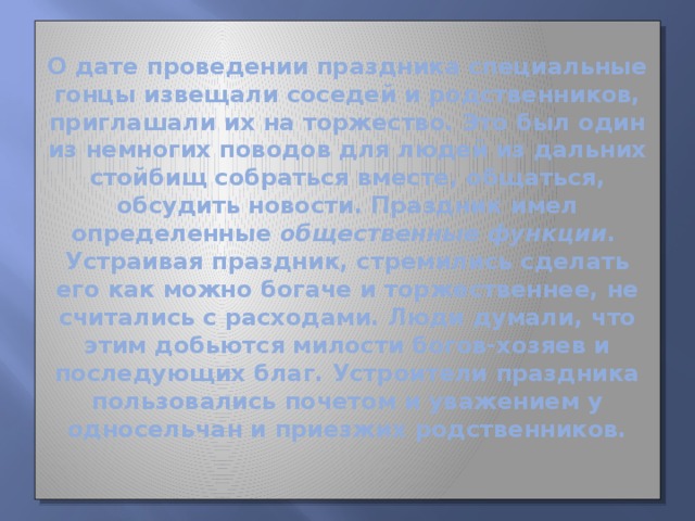 О дате проведении праздника специальные гонцы извещали соседей и родственников, приглашали их на торжество. Это был один из немногих поводов для людей из дальних стойбищ собраться вместе, общаться, обсудить новости. Праздник имел определенные общественные функции .  Устраивая праздник, стремились сделать его как можно богаче и торжественнее, не считались с расходами. Люди думали, что этим добьются милости богов-хозяев и последующих благ. Устроители праздника пользовались почетом и уважением у односельчан и приезжих родственников.   