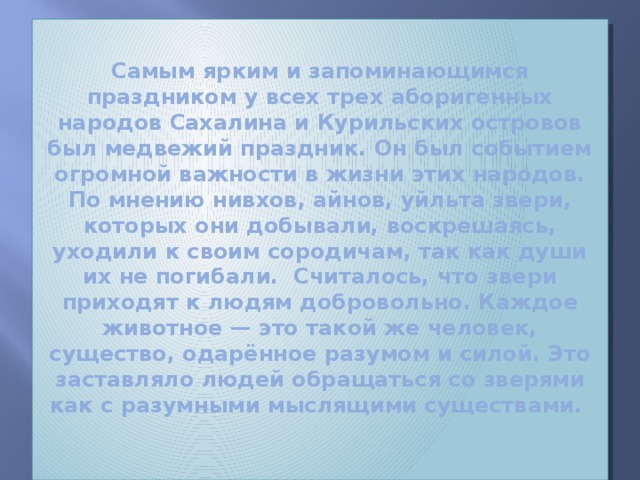 Самым ярким и запоминающимся праздником у всех трех аборигенных народов Сахалина и Курильских островов был медвежий праздник. Он был событием огромной важности в жизни этих народов.  По мнению нивхов, айнов, уйльта звери, которых они добывали, воскрешаясь, уходили к своим сородичам, так как души их не погибали. Считалось, что звери приходят к людям добровольно. Каждое животное — это такой же человек, существо, одарённое разумом и силой. Это заставляло людей обращаться со зверями как с разумными мыслящими существами.   