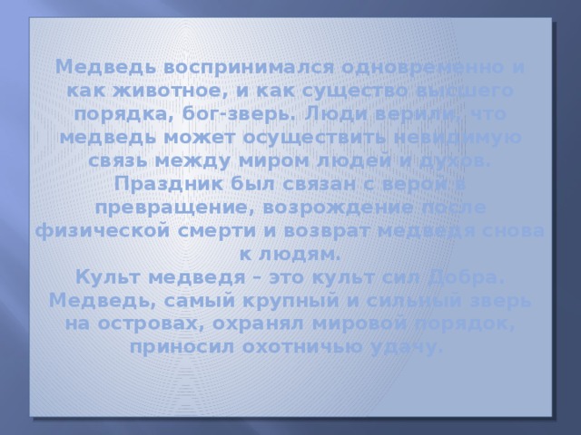 Медведь воспринимался одновременно и как животное, и как существо высшего порядка, бог-зверь. Люди верили, что медведь может осуществить невидимую связь между миром людей и духов. Праздник был связан с верой в превращение, возрождение после физической смерти и возврат медведя снова к людям.  Культ медведя – это культ сил Добра. Медведь, самый крупный и сильный зверь на островах, охранял мировой порядок, приносил охотничью удачу.   