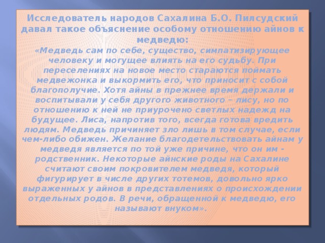 Исследователь народов Сахалина Б.О. Пилсудский давал такое объяснение особому отношению айнов к медведю:  «Медведь сам по себе, существо, симпатизирующее человеку и могущее влиять на его судьбу. При переселениях на новое место стараются поймать медвежонка и выкормить его, что приносит с собой благополучие. Хотя айны в прежнее время держали и воспитывали у себя другого животного – лису, но по отношению к ней не приурочено светлых надежд на будущее. Лиса, напротив того, всегда готова вредить людям. Медведь причиняет зло лишь в том случае, если чем-либо обижен. Желание благодетельствовать айнам у медведя является по той уже причине, что он им - родственник. Некоторые айнские роды на Сахалине считают своим покровителем медведя, который фигурирует в числе других тотемов, довольно ярко выраженных у айнов в представлениях о происхождении отдельных родов. В речи, обращенной к медведю, его называют внуком».   