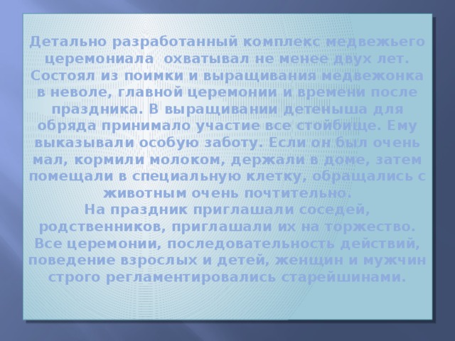 Детально разработанный комплекс медвежьего церемониала охватывал не менее двух лет. Состоял из поимки и выращивания медвежонка в неволе, главной церемонии и времени после праздника. В выращивании детеныша для обряда принимало участие все стойбище. Ему выказывали особую заботу. Если он был очень мал, кормили молоком, держали в доме, затем помещали в специальную клетку, обращались с животным очень почтительно.  На праздник приглашали соседей, родственников, приглашали их на торжество. Все церемонии, последовательность действий, поведение взрослых и детей, женщин и мужчин строго регламентировались старейшинами.   