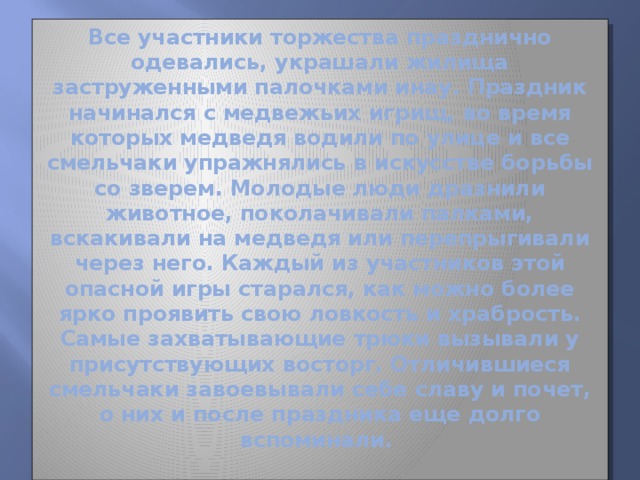 Все участники торжества празднично одевались, украшали жилища заструженными палочками инау. Праздник начинался с медвежьих игрищ, во время которых медведя водили по улице и все смельчаки упражнялись в искусстве борьбы со зверем. Молодые люди дразнили животное, поколачивали палками, вскакивали на медведя или перепрыгивали через него. Каждый из участников этой опасной игры старался, как можно более ярко проявить свою ловкость и храбрость. Самые захватывающие трюки вызывали у присутствующих восторг. Отличившиеся смельчаки завоевывали себе славу и почет, о них и после праздника еще долго вспоминали.   