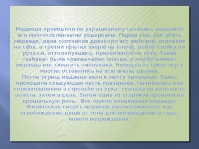 Медведя проводили по украшенному селению, наделяли его многочисленными подарками. Перед тем, как убить медведя, двое охотников дразнили его палками, отвлекая на себя, а третий прыгал зверю на плечи, делал стойку на руках и, оттолкнувшись, приземлялся на ноги. Такая «забава» была чрезвычайно опасна, в любой момент медведь мог схватить смельчака. Нередко от таких игр у многих оставались на всю жизнь шрамы.  После игрищ медведя вели к месту прощания. Здесь проходила следующая часть праздника. Начиналась она соревнованиями в стрельбе из лука: сначала на дальность полета, затем в цель. Затем один из стариков произносил прощальную речь. Все горячо оплакивали медведя. Физическая смерть медведя рассматривалась как освобождение души от тела для возвращения в горы, нового возрождения. 