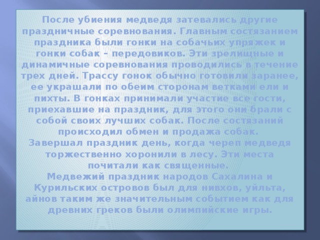 После убиения медведя затевались другие праздничные соревнования. Главным состязанием праздника были гонки на собачьих упряжек и гонки собак – передовиков. Эти зрелищные и динамичные соревнования проводились в течение трех дней. Трассу гонок обычно готовили заранее, ее украшали по обеим сторонам ветками ели и пихты. В гонках принимали участие все гости, приехавшие на праздник, для этого они брали с собой своих лучших собак. После состязаний происходил обмен и продажа собак.  Завершал праздник день, когда череп медведя торжественно хоронили в лесу. Эти места почитали как священные.  Медвежий праздник народов Сахалина и Курильских островов был для нивхов, уйльта, айнов таким же значительным событием как для древних греков были олимпийские игры.   