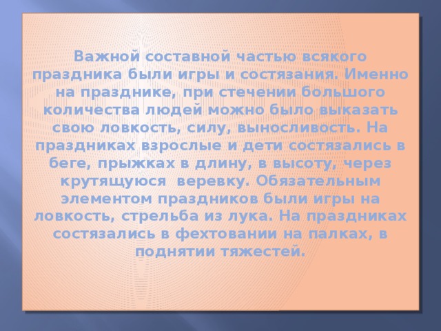 Важной составной частью всякого праздника были игры и состязания. Именно на празднике, при стечении большого количества людей можно было выказать свою ловкость, силу, выносливость. На праздниках взрослые и дети состязались в беге, прыжках в длину, в высоту, через крутящуюся веревку. Обязательным элементом праздников были игры на ловкость, стрельба из лука. На праздниках состязались в фехтовании на палках, в поднятии тяжестей.   