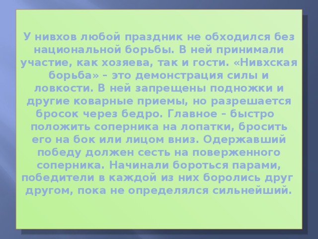 У нивхов любой праздник не обходился без национальной борьбы. В ней принимали участие, как хозяева, так и гости. «Нивхская борьба» – это демонстрация силы и ловкости. В ней запрещены подножки и другие коварные приемы, но разрешается бросок через бедро. Главное – быстро положить соперника на лопатки, бросить его на бок или лицом вниз. Одержавший победу должен сесть на поверженного соперника. Начинали бороться парами, победители в каждой из них боролись друг другом, пока не определялся сильнейший.   