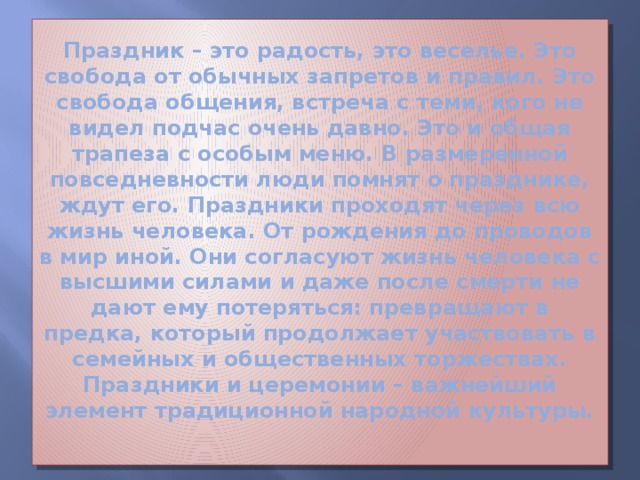 Праздник – это радость, это веселье. Это свобода от обычных запретов и правил. Это свобода общения, встреча с теми, кого не видел подчас очень давно. Это и общая трапеза с особым меню. В размеренной повседневности люди помнят о празднике, ждут его. Праздники проходят через всю жизнь человека. От рождения до проводов в мир иной. Они согласуют жизнь человека с высшими силами и даже после смерти не дают ему потеряться: превращают в предка, который продолжает участвовать в семейных и общественных торжествах. Праздники и церемонии – важнейший элемент традиционной народной культуры.   