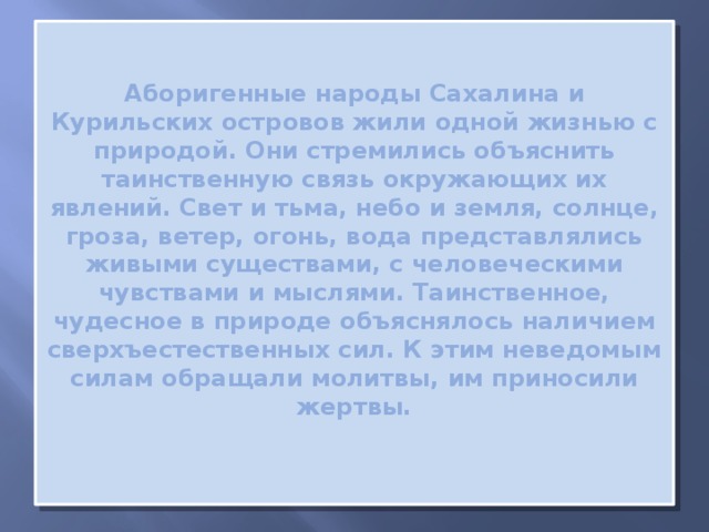 Аборигенные народы Сахалина и Курильских островов жили одной жизнью с природой. Они стремились объяснить таинственную связь окружающих их явлений. Свет и тьма, небо и земля, солнце, гроза, ветер, огонь, вода представлялись живыми существами, с человеческими чувствами и мыслями. Таинственное, чудесное в природе объяснялось наличием сверхъестественных сил. К этим неведомым силам обращали молитвы, им приносили жертвы.   