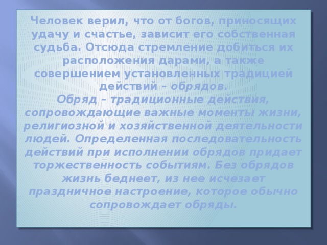 Человек верил, что от богов, приносящих удачу и счастье, зависит его собственная судьба. Отсюда стремление добиться их расположения дарами, а также совершением установленных традицией действий – обрядов .  Обряд – традиционные действия, сопровождающие важные моменты жизни, религиозной и хозяйственной деятельности людей. Определенная последовательность действий при исполнении обрядов придает торжественность событиям. Без обрядов жизнь беднеет, из нее исчезает праздничное настроение, которое обычно сопровождает обряды.   