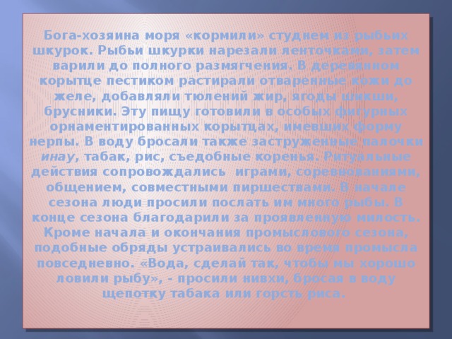 Бога-хозяина моря «кормили» студнем из рыбьих шкурок. Рыбьи шкурки нарезали ленточками, затем варили до полного размягчения. В деревянном корытце пестиком растирали отваренные кожи до желе, добавляли тюлений жир, ягоды шикши, брусники. Эту пищу готовили в особых фигурных орнаментированных корытцах, имевших форму нерпы. В воду бросали также заструженные палочки инау , табак, рис, съедобные коренья. Ритуальные действия сопровождались играми, соревнованиями, общением, совместными пиршествами. В начале сезона люди просили послать им много рыбы. В конце сезона благодарили за проявленную милость.  Кроме начала и окончания промыслового сезона, подобные обряды устраивались во время промысла повседневно. «Вода, сделай так, чтобы мы хорошо ловили рыбу», - просили нивхи, бросая в воду щепотку табака или горсть риса.   