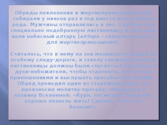 Обряды поклонения и жертвоприношения небу собирали у нивхов раз в год вместе всех мужчин рода. Мужчины отправлялись в лес. Срубали там специально подобранную лиственницу и обу­стра­и­ва­ли небесный алтарь (а лтарь – священное место для жертвоприношений).     Считалось, что к нему на зов молящихся людей по особому следу-дороге, и стволу свежесрубленной лиственницы должны были спускаться божества и духи-небожители, чтобы отдохнуть, угоститься приношениями и выслушать просьбы-обра­ще­ния.  Обряд проводил один из старейшин рода. Он произносил молитву-просьбу, обращаясь к хозяину Вселенной: «Курн, посмотри! Пожалей, хорошо позволь жить! Сделай, чтобы не болели!».   