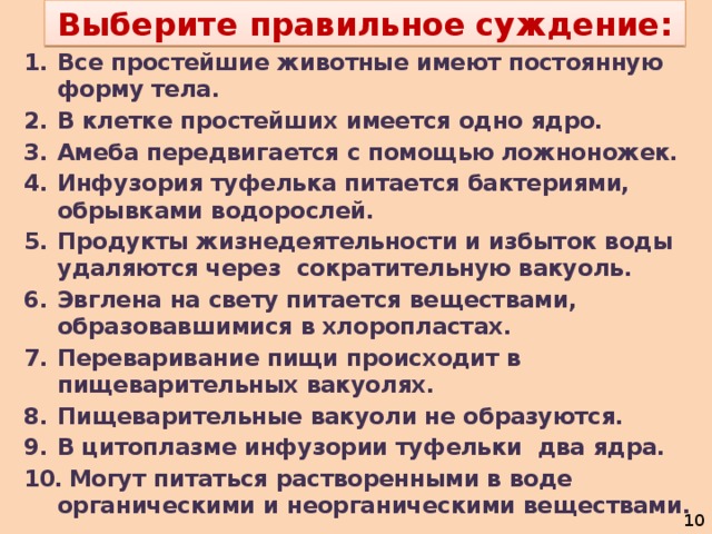 Выберите правильное суждение: Все простейшие животные имеют постоянную форму тела. В клетке простейших имеется одно ядро. Амеба передвигается с помощью ложноножек. Инфузория туфелька питается бактериями, обрывками водорослей. Продукты жизнедеятельности и избыток воды удаляются через сократительную вакуоль. Эвглена на свету питается веществами, образовавшимися в хлоропластах. Переваривание пищи происходит в пищеварительных вакуолях. Пищеварительные вакуоли не образуются. В цитоплазме инфузории туфельки два ядра.  Могут питаться растворенными в воде органическими и неорганическими веществами.