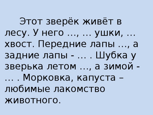  Этот зверёк живёт в лесу. У него …, … ушки, … хвост. Передние лапы …, а задние лапы - … . Шубка у зверька летом …, а зимой - … . Морковка, капуста – любимые лакомство животного. 