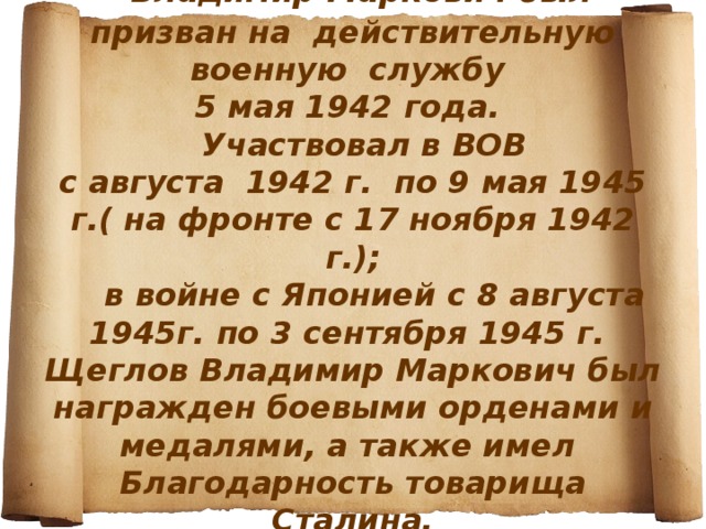         Владимир Маркович был призван на действительную военную службу  5 мая 1942 года.  Участвовал в ВОВ  с августа 1942 г. по 9 мая 1945 г.( на фронте с 17 ноября 1942 г.);  в войне с Японией с 8 августа 1945г. по 3 сентября 1945 г.  Щеглов Владимир Маркович был награжден боевыми орденами и медалями, а также имел Благодарность товарища Сталина. 
