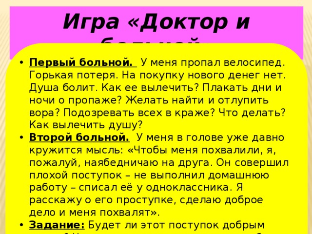 Игра «Доктор и больной» Первый больной.  У меня пропал велосипед. Горькая потеря. На покупку нового денег нет. Душа болит. Как ее вылечить? Плакать дни и ночи о пропаже? Желать найти и отлупить вора? Подозревать всех в краже? Что делать? Как вылечить душу? Второй больной. У меня в голове уже давно кружится мысль: «Чтобы меня похвалили, я, пожалуй, наябедничаю на друга. Он совершил плохой поступок – не выполнил домашнюю работу – списал её у одноклассника. Я расскажу о его проступке, сделаю доброе дело и меня похвалят». Задание: Будет ли этот поступок добрым делом? Что мы можем посоветовать, чтобы вылечить душу от этой болезни? 