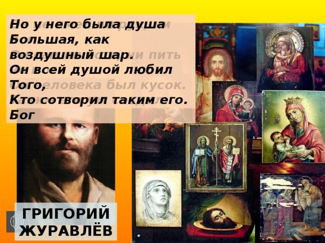 Но у него была душа Он не имел ни рук, ни ног Он сам ни есть, ни пить не мог Большая, как воздушный шар. Он человека был кусок. Он всей душой любил Того, Таким его уж создал Бог Кто сотворил таким его. Григорий журавлёв 