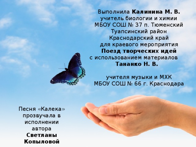 Выполнила Калинина М. В. учитель биологии и химии МБОУ СОШ № 37 п. Тюменский Туапсинский район Краснодарский край для краевого мероприятия Поезд творческих идей с использованием материалов Тананко Н. В. учителя музыки и МХК МБОУ СОШ № 66 г. Краснодара Песня «Калека» прозвучала в исполнении автора Светланы Копыловой 