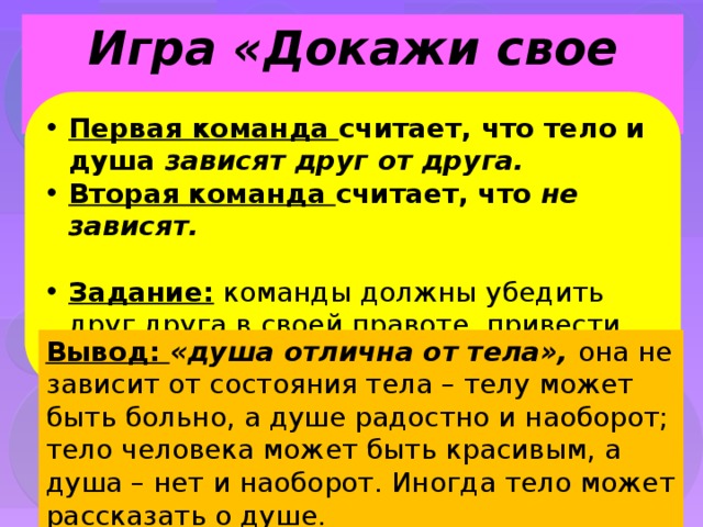 Игра «Докажи свое мнение» Первая команда считает, что тело и душа зависят друг от друга. Вторая команда считает, что не зависят.  Задание: команды должны убедить друг друга в своей правоте, привести убедительные примеры Вывод: «душа отлична от тела», она не зависит от состояния тела – телу может быть больно, а душе радостно и наоборот; тело человека может быть красивым, а душа – нет и наоборот. Иногда тело может рассказать о душе. 