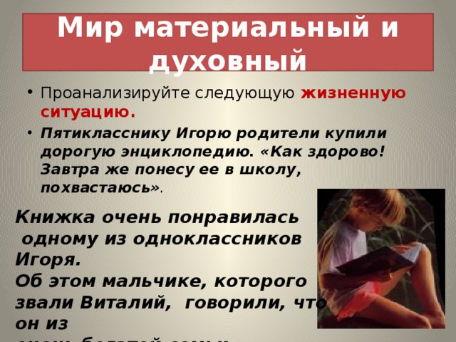 Мир материальный и духовный Проанализируйте следующую жизненную ситуацию. Пятикласснику Игорю родители купили дорогую энциклопедию. «Как здорово! Завтра же понесу ее в школу, похвастаюсь» . Книжка очень понравилась  одному из одноклассников Игоря. Об этом мальчике, которого звали Виталий, говорили, что он из очень богатой семьи. 
