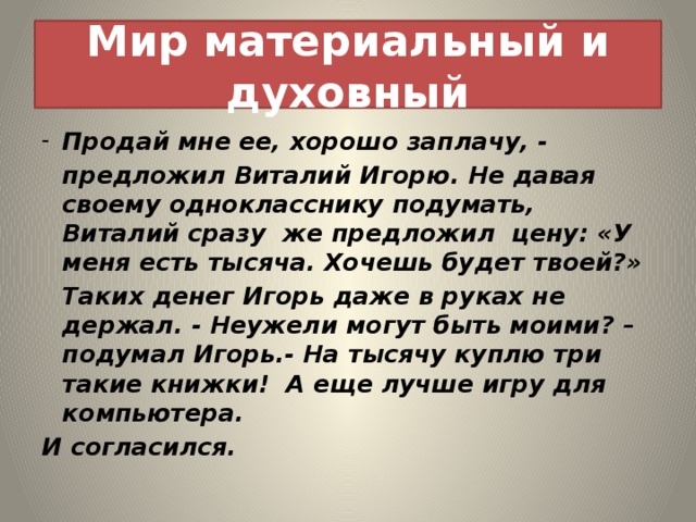 Мир материальный и духовный Продай мне ее, хорошо заплачу, -  предложил Виталий Игорю. Не давая своему однокласснику подумать, Виталий сразу же предложил цену: «У меня есть тысяча. Хочешь будет твоей?»  Таких денег Игорь даже в руках не держал. - Неужели могут быть моими? – подумал Игорь.- На тысячу куплю три такие книжки! А еще лучше игру для компьютера. И согласился. 