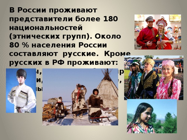 В России проживают представители более 180 национальностей (этнических групп). Около 80 % населения России составляют русские. Кроме русских в РФ проживают: татары, украинцы, башкиры, чуваши, чеченцы, армяне, грузины и др. 