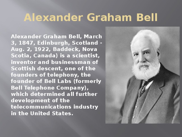 Alexander Graham Bell Alexander Graham Bell, March 3, 1847, Edinburgh, Scotland - Aug. 2, 1922, Baddeck, Nova Scotia, Canada) is a scientist, inventor and businessman of Scottish descent, one of the founders of telephony, the founder of Bell Labs (formerly Bell Telephone Company), which determined all further development of the telecommunications industry in the United States. 