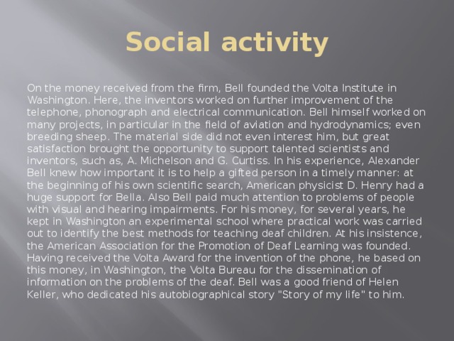 Social activity On the money received from the firm, Bell founded the Volta Institute in Washington. Here, the inventors worked on further improvement of the telephone, phonograph and electrical communication. Bell himself worked on many projects, in particular in the field of aviation and hydrodynamics; even breeding sheep. The material side did not even interest him, but great satisfaction brought the opportunity to support talented scientists and inventors, such as, A. Michelson and G. Curtiss. In his experience, Alexander Bell knew how important it is to help a gifted person in a timely manner: at the beginning of his own scientific search, American physicist D. Henry had a huge support for Bella. Also Bell paid much attention to problems of people with visual and hearing impairments. For his money, for several years, he kept in Washington an experimental school where practical work was carried out to identify the best methods for teaching deaf children. At his insistence, the American Association for the Promotion of Deaf Learning was founded. Having received the Volta Award for the invention of the phone, he based on this money, in Washington, the Volta Bureau for the dissemination of information on the problems of the deaf. Bell was a good friend of Helen Keller, who dedicated his autobiographical story 