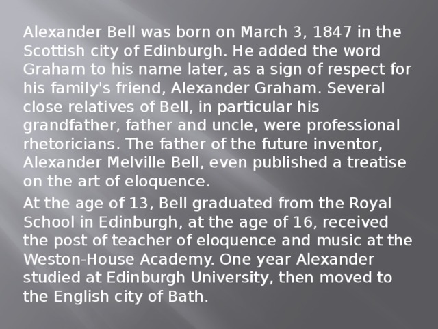 Alexander Bell was born on March 3, 1847 in the Scottish city of Edinburgh. He added the word Graham to his name later, as a sign of respect for his family's friend, Alexander Graham. Several close relatives of Bell, in particular his grandfather, father and uncle, were professional rhetoricians. The father of the future inventor, Alexander Melville Bell, even published a treatise on the art of eloquence. At the age of 13, Bell graduated from the Royal School in Edinburgh, at the age of 16, received the post of teacher of eloquence and music at the Weston-House Academy. One year Alexander studied at Edinburgh University, then moved to the English city of Bath. 