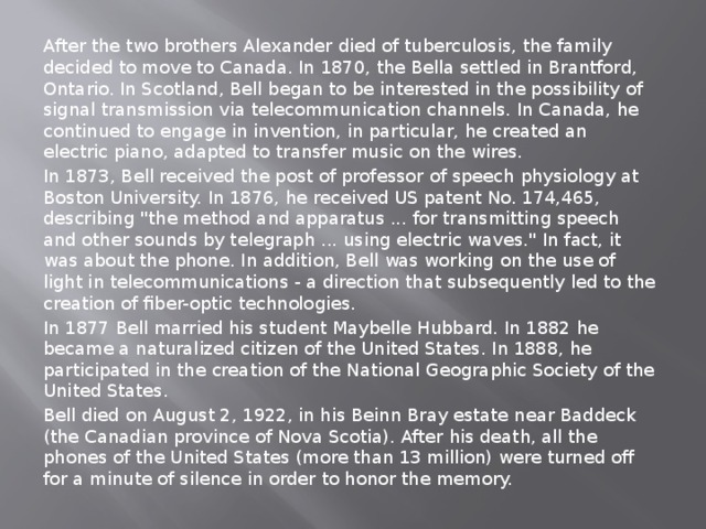 After the two brothers Alexander died of tuberculosis, the family decided to move to Canada. In 1870, the Bella settled in Brantford, Ontario. In Scotland, Bell began to be interested in the possibility of signal transmission via telecommunication channels. In Canada, he continued to engage in invention, in particular, he created an electric piano, adapted to transfer music on the wires. In 1873, Bell received the post of professor of speech physiology at Boston University. In 1876, he received US patent No. 174,465, describing 