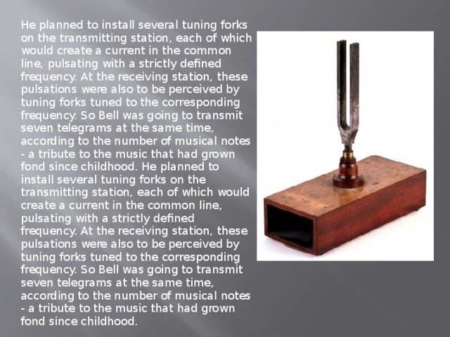 He planned to install several tuning forks on the transmitting station, each of which would create a current in the common line, pulsating with a strictly defined frequency. At the receiving station, these pulsations were also to be perceived by tuning forks tuned to the corresponding frequency. So Bell was going to transmit seven telegrams at the same time, according to the number of musical notes - a tribute to the music that had grown fond since childhood. He planned to install several tuning forks on the transmitting station, each of which would create a current in the common line, pulsating with a strictly defined frequency. At the receiving station, these pulsations were also to be perceived by tuning forks tuned to the corresponding frequency. So Bell was going to transmit seven telegrams at the same time, according to the number of musical notes - a tribute to the music that had grown fond since childhood. 