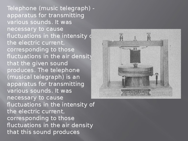 Telephone (music telegraph) - apparatus for transmitting various sounds. It was necessary to cause fluctuations in the intensity of the electric current, corresponding to those fluctuations in the air density that the given sound produces. The telephone (musical telegraph) is an apparatus for transmitting various sounds. It was necessary to cause fluctuations in the intensity of the electric current, corresponding to those fluctuations in the air density that this sound produces 