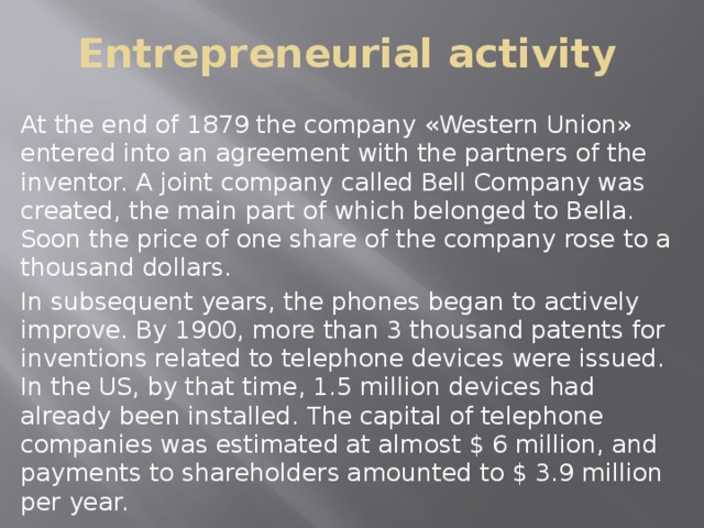 Entrepreneurial activity At the end of 1879 the company «Western Union» entered into an agreement with the partners of the inventor. A joint company called Bell Company was created, the main part of which belonged to Bella. Soon the price of one share of the company rose to a thousand dollars. In subsequent years, the phones began to actively improve. By 1900, more than 3 thousand patents for inventions related to telephone devices were issued. In the US, by that time, 1.5 million devices had already been installed. The capital of telephone companies was estimated at almost $ 6 million, and payments to shareholders amounted to $ 3.9 million per year. 