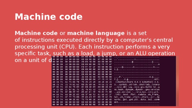 Machine code Machine code  or  machine language  is a set of instructions executed directly by a computer's central processing unit (CPU). Each instruction performs a very specific task, such as a load, a jump, or an ALU operation on a unit of data in a CPU register or memory. 