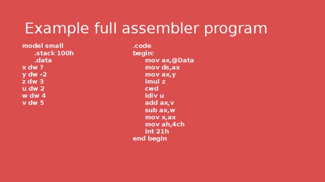 Example full assembler program model small .code  .stack 100h begin:  .data x dw ?  mov ax,@Data  mov ds,ax y dw -2  mov ax,y z dw 3  imul z u dw 2  cwd w dw 4  idiv u v dw 5   add ax,v  sub ax,w  mov x,ax  mov ah,4ch  int 21h end begin 