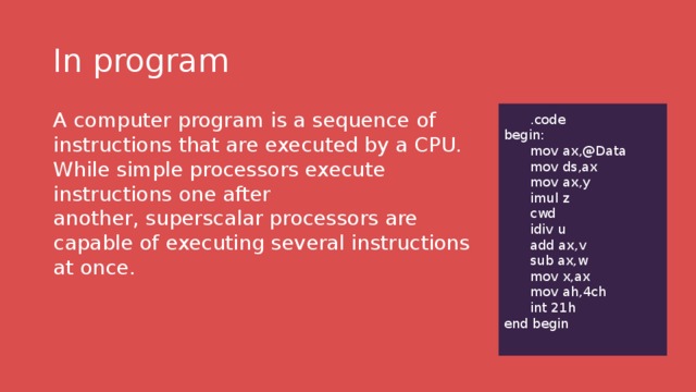 In program A computer program is a sequence of instructions that are executed by a CPU. While simple processors execute instructions one after another, superscalar processors are capable of executing several instructions at once.   .code begin:  mov ax,@Data  mov ds,ax  mov ax,y  imul z  cwd  idiv u  add ax,v  sub ax,w  mov x,ax  mov ah,4ch  int 21h end begin 