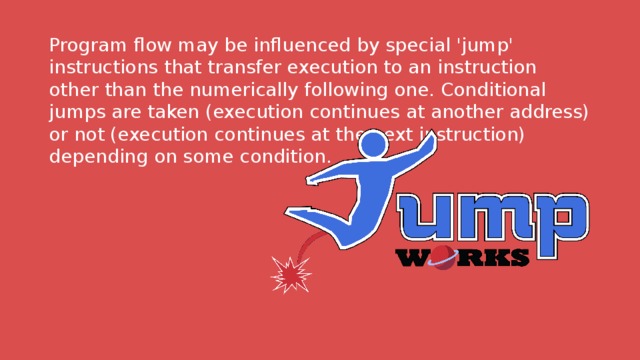 Program flow may be influenced by special 'jump' instructions that transfer execution to an instruction other than the numerically following one. Conditional jumps are taken (execution continues at another address) or not (execution continues at the next instruction) depending on some condition. 