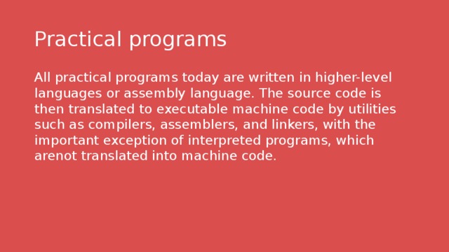 Practical programs All practical programs today are written in higher-level languages or assembly language. The source code is then translated to executable machine code by utilities such as compilers, assemblers, and linkers, with the important exception of interpreted programs, which arenot translated into machine code. 