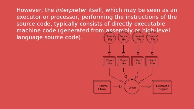 However, the  interpreter  itself, which may be seen as an executor or processor, performing the instructions of the source code, typically consists of directly executable machine code (generated from assembly or high-level language source code). 