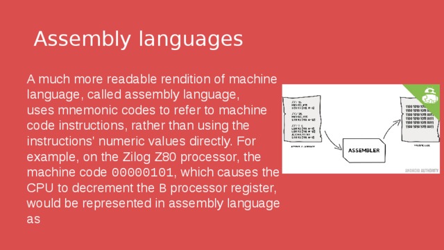 Assembly languages A much more readable rendition of machine language, called assembly language, uses mnemonic codes to refer to machine code instructions, rather than using the instructions' numeric values directly. For example, on the Zilog Z80 processor, the machine code  00000101 , which causes the CPU to decrement the  B  processor register, would be represented in assembly language as   