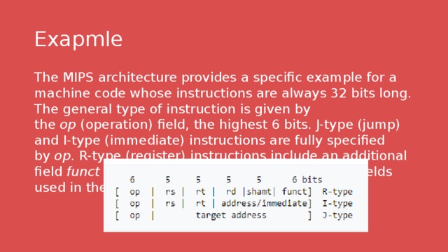 Exapmle The MIPS architecture provides a specific example for a machine code whose instructions are always 32 bits long. The general type of instruction is given by the  op  (operation) field, the highest 6 bits. J-type (jump) and I-type (immediate) instructions are fully specified by  op . R-type (register) instructions include an additional field  funct  to determine the exact operation. The fields used in these types are: 