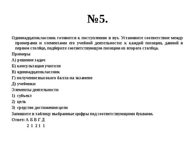 № 5. Одиннадцатиклассник готовится к поступлению в вуз. Установите соответствие между примерами и элементами его учебной деятельности: к каждой позиции, данной в первом столбце, подберите соответствующую позицию из второго столбца. Примеры А) решение задач Б) консультация учителя В) одиннадцатиклассник Г) получение высокого балла на экзамене Д) учебники Элементы деятельности субъект цель средство достижения цели Запишите в таблицу выбранные цифры под соответствующими буквами. Ответ: А Б В Г Д  2 1 2 1 1 