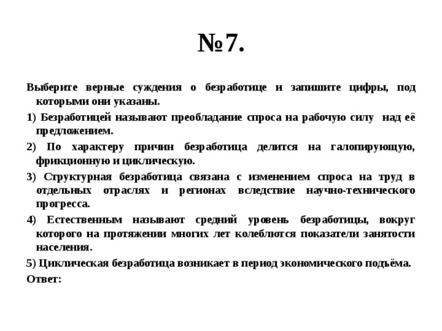 № 7. Выберите верные суждения о безработице и запишите цифры, под которыми они указаны. 1) Безработицей называют преобладание спроса на рабочую силу над её предложением. 2) По характеру причин безработица делится на галопирующую, фрикционную и циклическую. 3) Структурная безработица связана с изменением спроса на труд в отдельных отраслях и регионах вследствие научно-технического прогресса. 4) Естественным называют средний уровень безработицы, вокруг которого на протяжении многих лет колеблются показатели занятости населения. 5) Циклическая безработица возникает в период экономического подъёма. Ответ: 