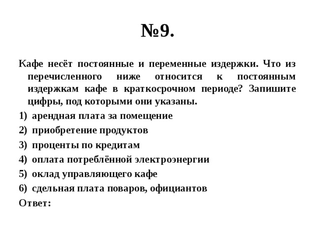 № 9. Кафе несёт постоянные и переменные издержки. Что из перечисленного ниже относится к постоянным издержкам кафе в краткосрочном периоде? Запишите цифры, под которыми они указаны. арендная плата за помещение приобретение продуктов проценты по кредитам оплата потреблённой электроэнергии оклад управляющего кафе сдельная плата поваров, официантов Ответ: 