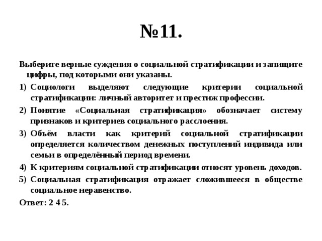 № 11. Выберите верные суждения о социальной стратификации и запищите цифры, под которыми они указаны. Социологи выделяют следующие критерии социальной стратификации: личный авторитет и престиж профессии. Понятие «Социальная стратификация» обозначает систему признаков и критериев социального расслоения. Объём власти как критерий социальной стратификации определяется количеством денежных поступлений индивида или семьи в определённый период времени. К критериям социальной стратификации относят уровень доходов. Социальная стратификация отражает сложившееся в обществе социальное неравенство. Ответ: 2 4 5. 