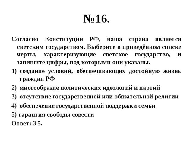 № 16. Согласно Конституции РФ, наша страна является светским государством. Выберите в приведённом списке черты, характеризующие светское государство, и запишите цифры, под которыми они указаны. создание условий, обеспечивающих достойную жизнь граждан РФ многообразие политических идеологий и партий отсутствие государственной или обязательной религии обеспечение государственной поддержки семьи 5) гарантия свободы совести Ответ: 3 5. 