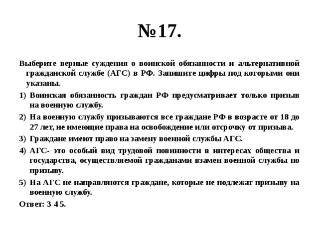 № 17. Выберите верные суждения о воинской обязанности и альтернативной гражданской службе (АГС) в РФ. Запишите цифры под которыми они указаны. Воинская обязанность граждан РФ предусматривает только призыв на военную службу. На военную службу призываются все граждане РФ в возрасте от 18 до 27 лет, не имеющие права на освобождение или отсрочку от призыва. Граждане имеют право на замену военной службы АГС. АГС- это особый вид трудовой повинности в интересах общества и государства, осуществляемой гражданами взамен военной службы по призыву. На АГС не направляются граждане, которые не подлежат призыву на военную службу. Ответ: 3 4 5. 
