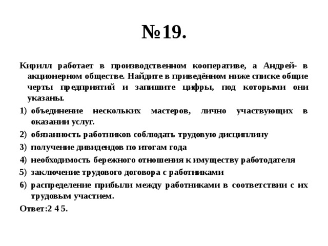 № 19. Кирилл работает в производственном кооперативе, а Андрей- в акционерном обществе. Найдите в приведённом ниже списке общие черты предприятий и запишите цифры, под которыми они указаны. объединение нескольких мастеров, лично участвующих в оказании услуг. обязанность работников соблюдать трудовую дисциплину получение дивидендов по итогам года необходимость бережного отношения к имуществу работодателя заключение трудового договора с работниками распределение прибыли между работниками в соответствии с их трудовым участием. Ответ:2 4 5. 